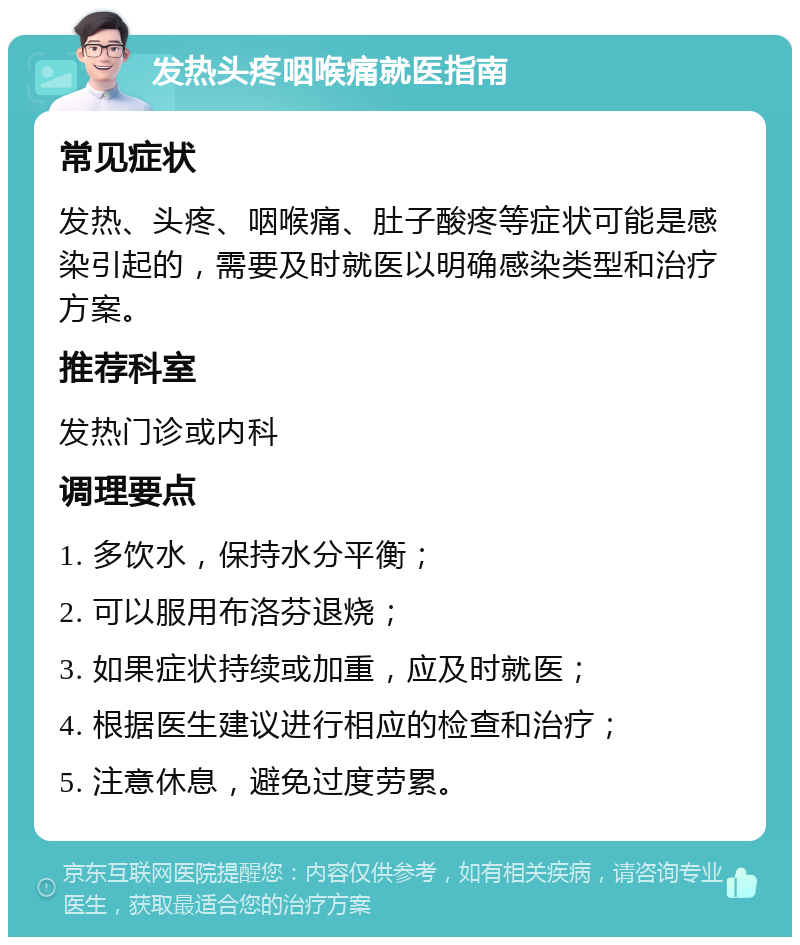 发热头疼咽喉痛就医指南 常见症状 发热、头疼、咽喉痛、肚子酸疼等症状可能是感染引起的，需要及时就医以明确感染类型和治疗方案。 推荐科室 发热门诊或内科 调理要点 1. 多饮水，保持水分平衡； 2. 可以服用布洛芬退烧； 3. 如果症状持续或加重，应及时就医； 4. 根据医生建议进行相应的检查和治疗； 5. 注意休息，避免过度劳累。