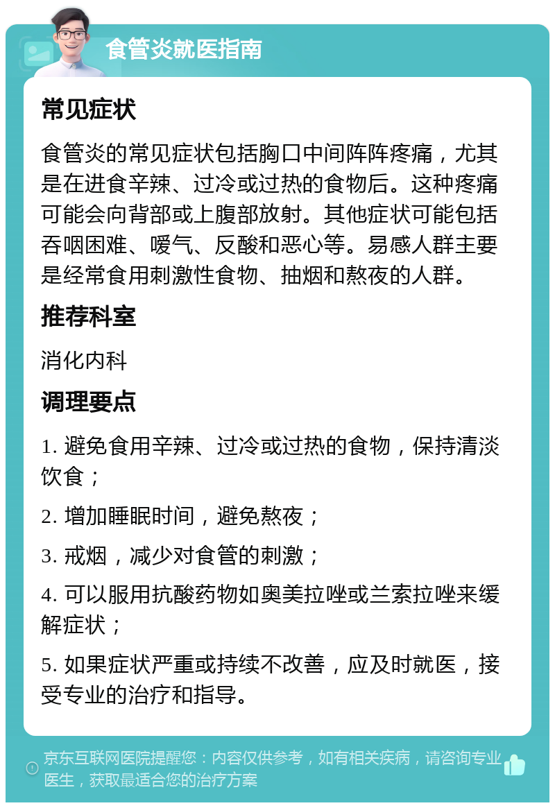 食管炎就医指南 常见症状 食管炎的常见症状包括胸口中间阵阵疼痛，尤其是在进食辛辣、过冷或过热的食物后。这种疼痛可能会向背部或上腹部放射。其他症状可能包括吞咽困难、嗳气、反酸和恶心等。易感人群主要是经常食用刺激性食物、抽烟和熬夜的人群。 推荐科室 消化内科 调理要点 1. 避免食用辛辣、过冷或过热的食物，保持清淡饮食； 2. 增加睡眠时间，避免熬夜； 3. 戒烟，减少对食管的刺激； 4. 可以服用抗酸药物如奥美拉唑或兰索拉唑来缓解症状； 5. 如果症状严重或持续不改善，应及时就医，接受专业的治疗和指导。