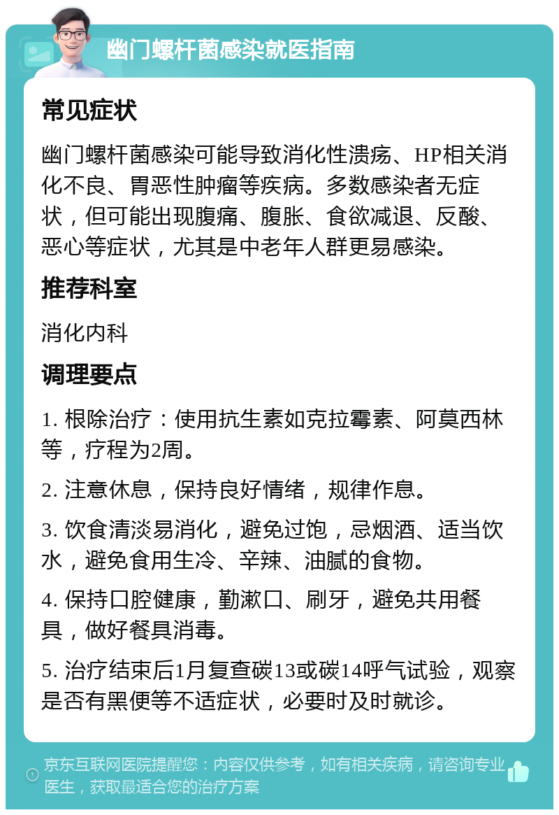 幽门螺杆菌感染就医指南 常见症状 幽门螺杆菌感染可能导致消化性溃疡、HP相关消化不良、胃恶性肿瘤等疾病。多数感染者无症状，但可能出现腹痛、腹胀、食欲减退、反酸、恶心等症状，尤其是中老年人群更易感染。 推荐科室 消化内科 调理要点 1. 根除治疗：使用抗生素如克拉霉素、阿莫西林等，疗程为2周。 2. 注意休息，保持良好情绪，规律作息。 3. 饮食清淡易消化，避免过饱，忌烟酒、适当饮水，避免食用生冷、辛辣、油腻的食物。 4. 保持口腔健康，勤漱口、刷牙，避免共用餐具，做好餐具消毒。 5. 治疗结束后1月复查碳13或碳14呼气试验，观察是否有黑便等不适症状，必要时及时就诊。