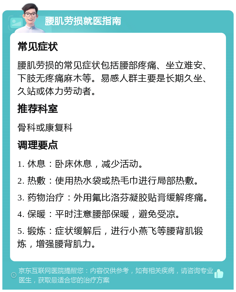 腰肌劳损就医指南 常见症状 腰肌劳损的常见症状包括腰部疼痛、坐立难安、下肢无疼痛麻木等。易感人群主要是长期久坐、久站或体力劳动者。 推荐科室 骨科或康复科 调理要点 1. 休息：卧床休息，减少活动。 2. 热敷：使用热水袋或热毛巾进行局部热敷。 3. 药物治疗：外用氟比洛芬凝胶贴膏缓解疼痛。 4. 保暖：平时注意腰部保暖，避免受凉。 5. 锻炼：症状缓解后，进行小燕飞等腰背肌锻炼，增强腰背肌力。