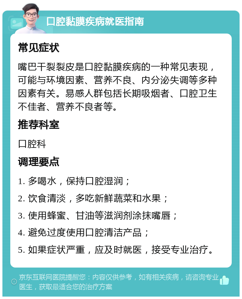 口腔黏膜疾病就医指南 常见症状 嘴巴干裂裂皮是口腔黏膜疾病的一种常见表现，可能与环境因素、营养不良、内分泌失调等多种因素有关。易感人群包括长期吸烟者、口腔卫生不佳者、营养不良者等。 推荐科室 口腔科 调理要点 1. 多喝水，保持口腔湿润； 2. 饮食清淡，多吃新鲜蔬菜和水果； 3. 使用蜂蜜、甘油等滋润剂涂抹嘴唇； 4. 避免过度使用口腔清洁产品； 5. 如果症状严重，应及时就医，接受专业治疗。