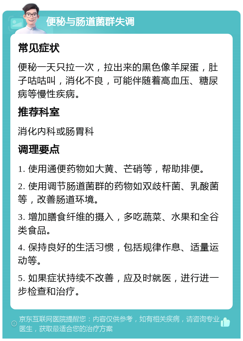 便秘与肠道菌群失调 常见症状 便秘一天只拉一次，拉出来的黑色像羊屎蛋，肚子咕咕叫，消化不良，可能伴随着高血压、糖尿病等慢性疾病。 推荐科室 消化内科或肠胃科 调理要点 1. 使用通便药物如大黄、芒硝等，帮助排便。 2. 使用调节肠道菌群的药物如双歧杆菌、乳酸菌等，改善肠道环境。 3. 增加膳食纤维的摄入，多吃蔬菜、水果和全谷类食品。 4. 保持良好的生活习惯，包括规律作息、适量运动等。 5. 如果症状持续不改善，应及时就医，进行进一步检查和治疗。