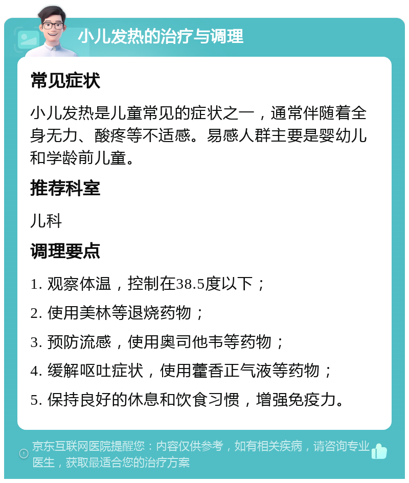 小儿发热的治疗与调理 常见症状 小儿发热是儿童常见的症状之一，通常伴随着全身无力、酸疼等不适感。易感人群主要是婴幼儿和学龄前儿童。 推荐科室 儿科 调理要点 1. 观察体温，控制在38.5度以下； 2. 使用美林等退烧药物； 3. 预防流感，使用奥司他韦等药物； 4. 缓解呕吐症状，使用藿香正气液等药物； 5. 保持良好的休息和饮食习惯，增强免疫力。