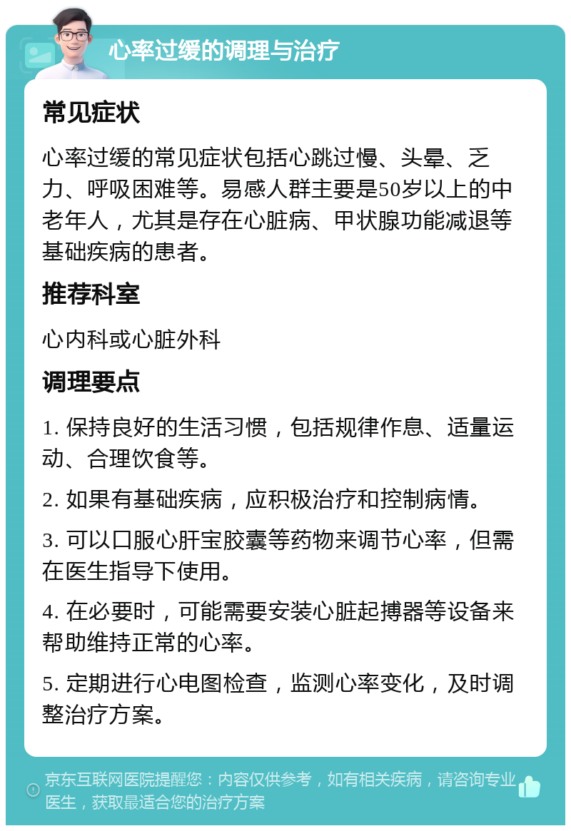 心率过缓的调理与治疗 常见症状 心率过缓的常见症状包括心跳过慢、头晕、乏力、呼吸困难等。易感人群主要是50岁以上的中老年人，尤其是存在心脏病、甲状腺功能减退等基础疾病的患者。 推荐科室 心内科或心脏外科 调理要点 1. 保持良好的生活习惯，包括规律作息、适量运动、合理饮食等。 2. 如果有基础疾病，应积极治疗和控制病情。 3. 可以口服心肝宝胶囊等药物来调节心率，但需在医生指导下使用。 4. 在必要时，可能需要安装心脏起搏器等设备来帮助维持正常的心率。 5. 定期进行心电图检查，监测心率变化，及时调整治疗方案。