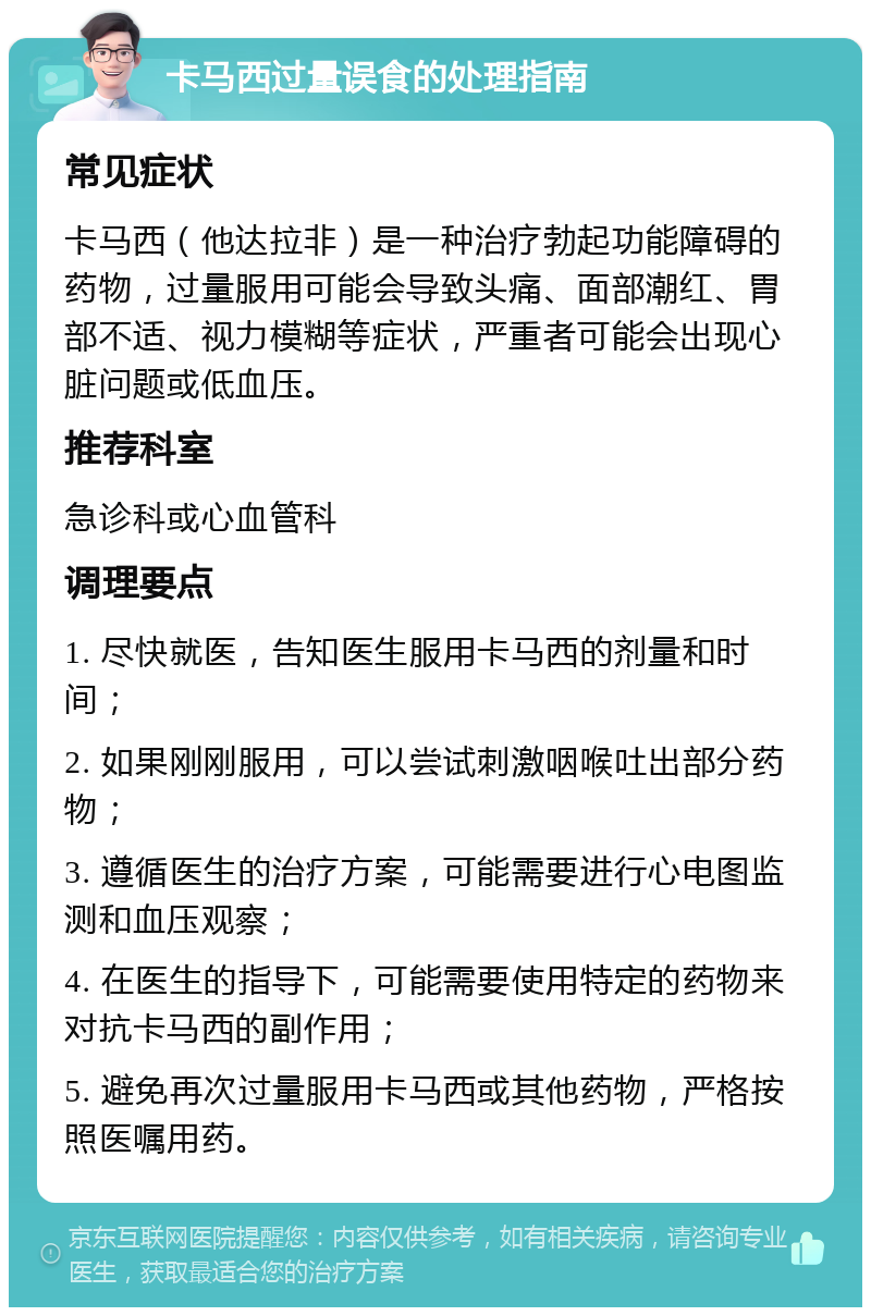 卡马西过量误食的处理指南 常见症状 卡马西（他达拉非）是一种治疗勃起功能障碍的药物，过量服用可能会导致头痛、面部潮红、胃部不适、视力模糊等症状，严重者可能会出现心脏问题或低血压。 推荐科室 急诊科或心血管科 调理要点 1. 尽快就医，告知医生服用卡马西的剂量和时间； 2. 如果刚刚服用，可以尝试刺激咽喉吐出部分药物； 3. 遵循医生的治疗方案，可能需要进行心电图监测和血压观察； 4. 在医生的指导下，可能需要使用特定的药物来对抗卡马西的副作用； 5. 避免再次过量服用卡马西或其他药物，严格按照医嘱用药。