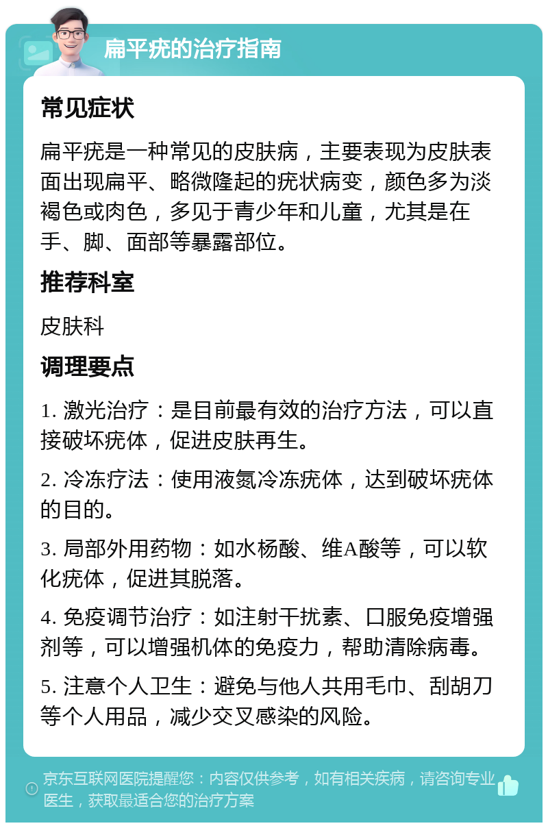 扁平疣的治疗指南 常见症状 扁平疣是一种常见的皮肤病，主要表现为皮肤表面出现扁平、略微隆起的疣状病变，颜色多为淡褐色或肉色，多见于青少年和儿童，尤其是在手、脚、面部等暴露部位。 推荐科室 皮肤科 调理要点 1. 激光治疗：是目前最有效的治疗方法，可以直接破坏疣体，促进皮肤再生。 2. 冷冻疗法：使用液氮冷冻疣体，达到破坏疣体的目的。 3. 局部外用药物：如水杨酸、维A酸等，可以软化疣体，促进其脱落。 4. 免疫调节治疗：如注射干扰素、口服免疫增强剂等，可以增强机体的免疫力，帮助清除病毒。 5. 注意个人卫生：避免与他人共用毛巾、刮胡刀等个人用品，减少交叉感染的风险。