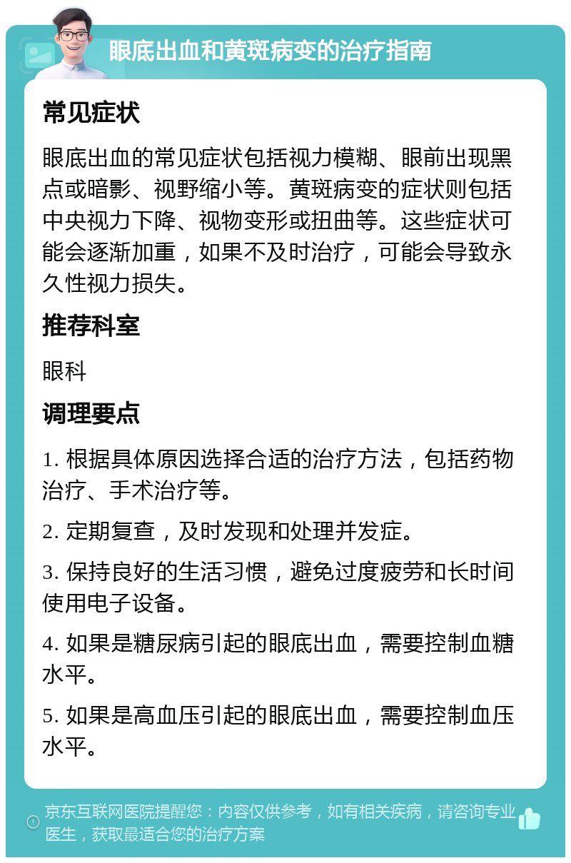 眼底出血和黄斑病变的治疗指南 常见症状 眼底出血的常见症状包括视力模糊、眼前出现黑点或暗影、视野缩小等。黄斑病变的症状则包括中央视力下降、视物变形或扭曲等。这些症状可能会逐渐加重，如果不及时治疗，可能会导致永久性视力损失。 推荐科室 眼科 调理要点 1. 根据具体原因选择合适的治疗方法，包括药物治疗、手术治疗等。 2. 定期复查，及时发现和处理并发症。 3. 保持良好的生活习惯，避免过度疲劳和长时间使用电子设备。 4. 如果是糖尿病引起的眼底出血，需要控制血糖水平。 5. 如果是高血压引起的眼底出血，需要控制血压水平。