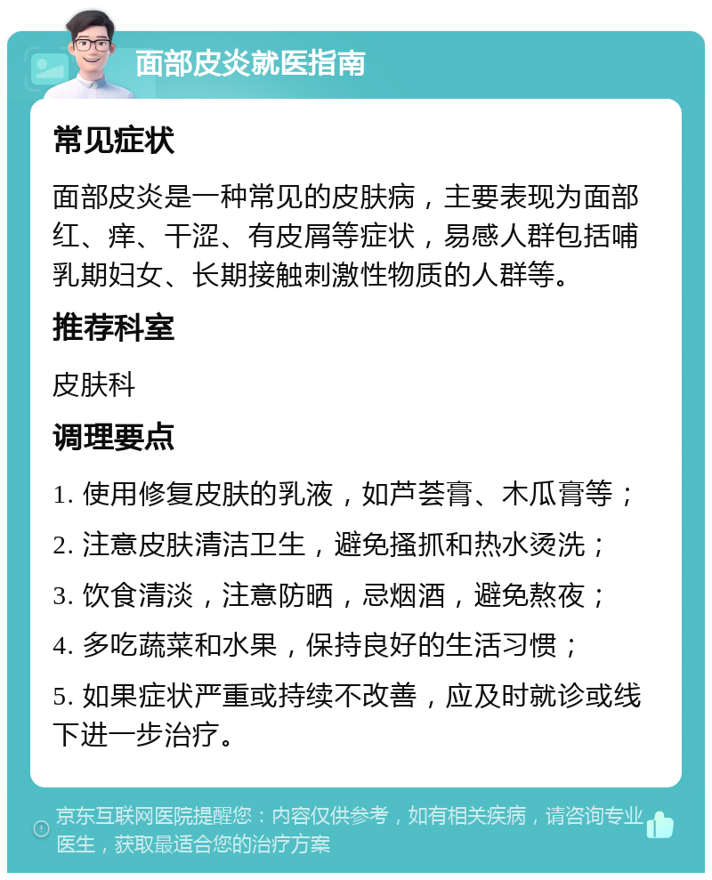 面部皮炎就医指南 常见症状 面部皮炎是一种常见的皮肤病，主要表现为面部红、痒、干涩、有皮屑等症状，易感人群包括哺乳期妇女、长期接触刺激性物质的人群等。 推荐科室 皮肤科 调理要点 1. 使用修复皮肤的乳液，如芦荟膏、木瓜膏等； 2. 注意皮肤清洁卫生，避免搔抓和热水烫洗； 3. 饮食清淡，注意防晒，忌烟酒，避免熬夜； 4. 多吃蔬菜和水果，保持良好的生活习惯； 5. 如果症状严重或持续不改善，应及时就诊或线下进一步治疗。