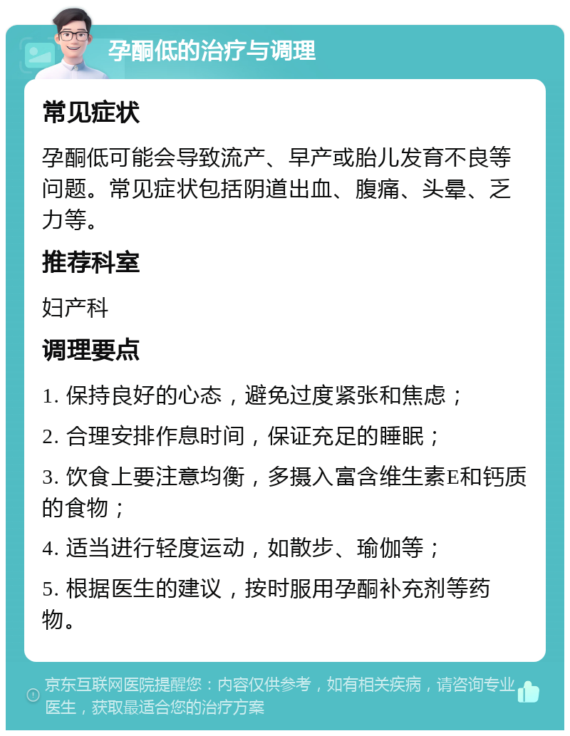 孕酮低的治疗与调理 常见症状 孕酮低可能会导致流产、早产或胎儿发育不良等问题。常见症状包括阴道出血、腹痛、头晕、乏力等。 推荐科室 妇产科 调理要点 1. 保持良好的心态，避免过度紧张和焦虑； 2. 合理安排作息时间，保证充足的睡眠； 3. 饮食上要注意均衡，多摄入富含维生素E和钙质的食物； 4. 适当进行轻度运动，如散步、瑜伽等； 5. 根据医生的建议，按时服用孕酮补充剂等药物。