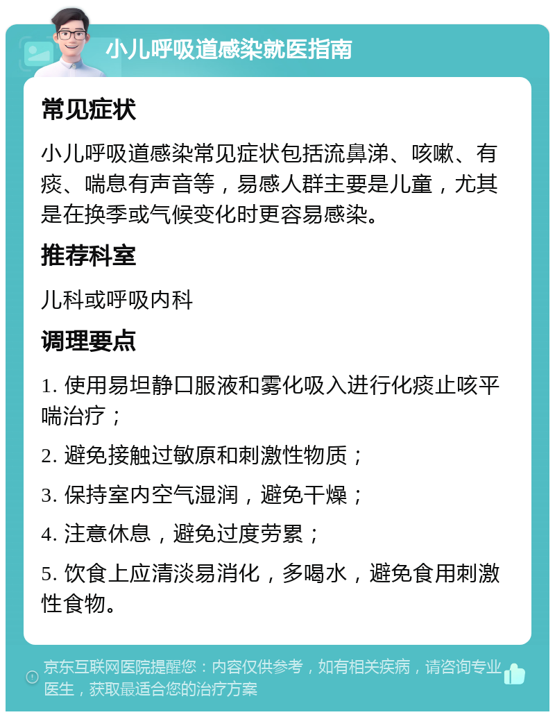 小儿呼吸道感染就医指南 常见症状 小儿呼吸道感染常见症状包括流鼻涕、咳嗽、有痰、喘息有声音等，易感人群主要是儿童，尤其是在换季或气候变化时更容易感染。 推荐科室 儿科或呼吸内科 调理要点 1. 使用易坦静口服液和雾化吸入进行化痰止咳平喘治疗； 2. 避免接触过敏原和刺激性物质； 3. 保持室内空气湿润，避免干燥； 4. 注意休息，避免过度劳累； 5. 饮食上应清淡易消化，多喝水，避免食用刺激性食物。