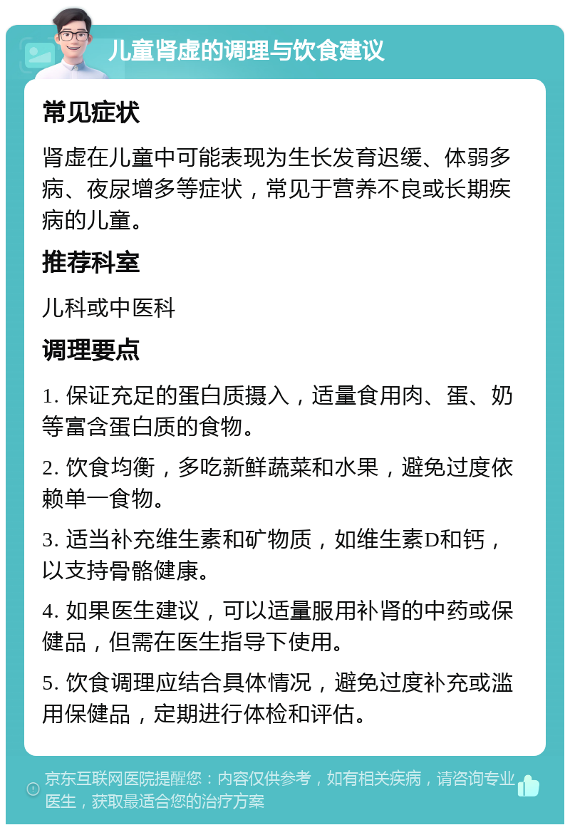 儿童肾虚的调理与饮食建议 常见症状 肾虚在儿童中可能表现为生长发育迟缓、体弱多病、夜尿增多等症状，常见于营养不良或长期疾病的儿童。 推荐科室 儿科或中医科 调理要点 1. 保证充足的蛋白质摄入，适量食用肉、蛋、奶等富含蛋白质的食物。 2. 饮食均衡，多吃新鲜蔬菜和水果，避免过度依赖单一食物。 3. 适当补充维生素和矿物质，如维生素D和钙，以支持骨骼健康。 4. 如果医生建议，可以适量服用补肾的中药或保健品，但需在医生指导下使用。 5. 饮食调理应结合具体情况，避免过度补充或滥用保健品，定期进行体检和评估。