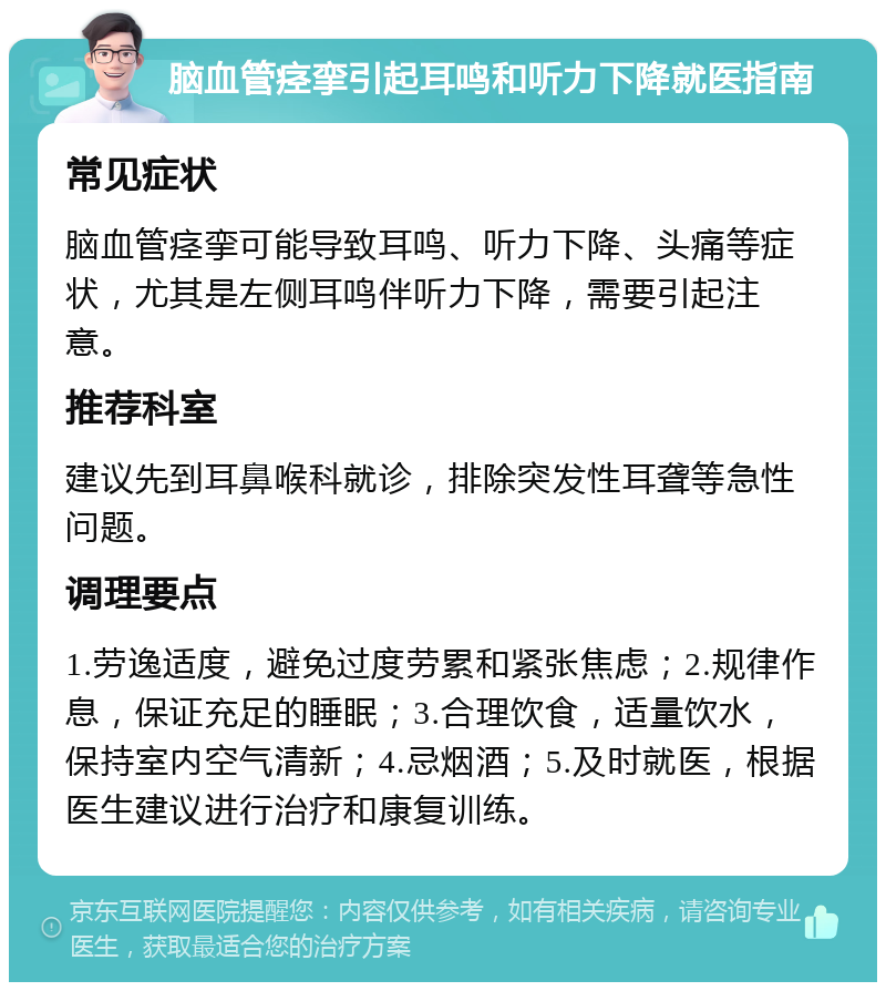 脑血管痉挛引起耳鸣和听力下降就医指南 常见症状 脑血管痉挛可能导致耳鸣、听力下降、头痛等症状，尤其是左侧耳鸣伴听力下降，需要引起注意。 推荐科室 建议先到耳鼻喉科就诊，排除突发性耳聋等急性问题。 调理要点 1.劳逸适度，避免过度劳累和紧张焦虑；2.规律作息，保证充足的睡眠；3.合理饮食，适量饮水，保持室内空气清新；4.忌烟酒；5.及时就医，根据医生建议进行治疗和康复训练。