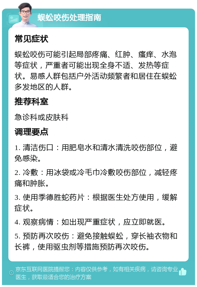 蜈蚣咬伤处理指南 常见症状 蜈蚣咬伤可能引起局部疼痛、红肿、瘙痒、水泡等症状，严重者可能出现全身不适、发热等症状。易感人群包括户外活动频繁者和居住在蜈蚣多发地区的人群。 推荐科室 急诊科或皮肤科 调理要点 1. 清洁伤口：用肥皂水和清水清洗咬伤部位，避免感染。 2. 冷敷：用冰袋或冷毛巾冷敷咬伤部位，减轻疼痛和肿胀。 3. 使用季德胜蛇药片：根据医生处方使用，缓解症状。 4. 观察病情：如出现严重症状，应立即就医。 5. 预防再次咬伤：避免接触蜈蚣，穿长袖衣物和长裤，使用驱虫剂等措施预防再次咬伤。