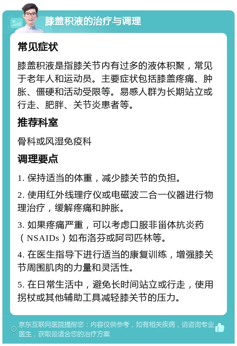 膝盖积液的治疗与调理 常见症状 膝盖积液是指膝关节内有过多的液体积聚，常见于老年人和运动员。主要症状包括膝盖疼痛、肿胀、僵硬和活动受限等。易感人群为长期站立或行走、肥胖、关节炎患者等。 推荐科室 骨科或风湿免疫科 调理要点 1. 保持适当的体重，减少膝关节的负担。 2. 使用红外线理疗仪或电磁波二合一仪器进行物理治疗，缓解疼痛和肿胀。 3. 如果疼痛严重，可以考虑口服非甾体抗炎药（NSAIDs）如布洛芬或阿司匹林等。 4. 在医生指导下进行适当的康复训练，增强膝关节周围肌肉的力量和灵活性。 5. 在日常生活中，避免长时间站立或行走，使用拐杖或其他辅助工具减轻膝关节的压力。