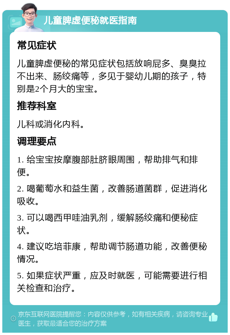 儿童脾虚便秘就医指南 常见症状 儿童脾虚便秘的常见症状包括放响屁多、臭臭拉不出来、肠绞痛等，多见于婴幼儿期的孩子，特别是2个月大的宝宝。 推荐科室 儿科或消化内科。 调理要点 1. 给宝宝按摩腹部肚脐眼周围，帮助排气和排便。 2. 喝葡萄水和益生菌，改善肠道菌群，促进消化吸收。 3. 可以喝西甲哇油乳剂，缓解肠绞痛和便秘症状。 4. 建议吃培菲康，帮助调节肠道功能，改善便秘情况。 5. 如果症状严重，应及时就医，可能需要进行相关检查和治疗。