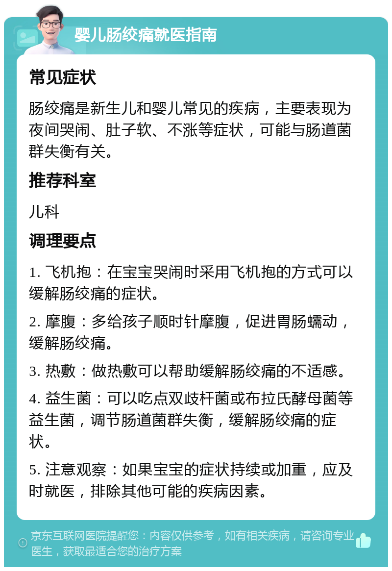 婴儿肠绞痛就医指南 常见症状 肠绞痛是新生儿和婴儿常见的疾病，主要表现为夜间哭闹、肚子软、不涨等症状，可能与肠道菌群失衡有关。 推荐科室 儿科 调理要点 1. 飞机抱：在宝宝哭闹时采用飞机抱的方式可以缓解肠绞痛的症状。 2. 摩腹：多给孩子顺时针摩腹，促进胃肠蠕动，缓解肠绞痛。 3. 热敷：做热敷可以帮助缓解肠绞痛的不适感。 4. 益生菌：可以吃点双歧杆菌或布拉氏酵母菌等益生菌，调节肠道菌群失衡，缓解肠绞痛的症状。 5. 注意观察：如果宝宝的症状持续或加重，应及时就医，排除其他可能的疾病因素。