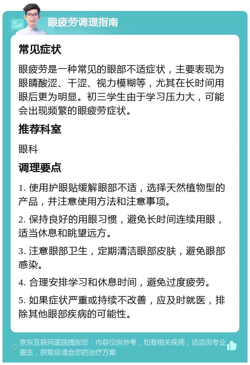 眼疲劳调理指南 常见症状 眼疲劳是一种常见的眼部不适症状，主要表现为眼睛酸涩、干涩、视力模糊等，尤其在长时间用眼后更为明显。初三学生由于学习压力大，可能会出现频繁的眼疲劳症状。 推荐科室 眼科 调理要点 1. 使用护眼贴缓解眼部不适，选择天然植物型的产品，并注意使用方法和注意事项。 2. 保持良好的用眼习惯，避免长时间连续用眼，适当休息和眺望远方。 3. 注意眼部卫生，定期清洁眼部皮肤，避免眼部感染。 4. 合理安排学习和休息时间，避免过度疲劳。 5. 如果症状严重或持续不改善，应及时就医，排除其他眼部疾病的可能性。