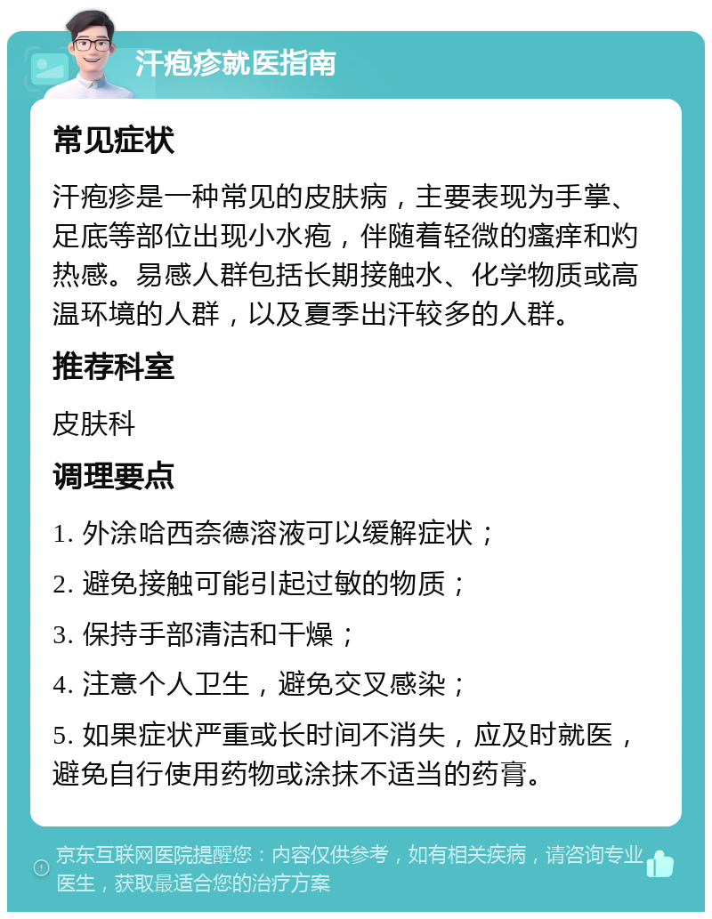 汗疱疹就医指南 常见症状 汗疱疹是一种常见的皮肤病，主要表现为手掌、足底等部位出现小水疱，伴随着轻微的瘙痒和灼热感。易感人群包括长期接触水、化学物质或高温环境的人群，以及夏季出汗较多的人群。 推荐科室 皮肤科 调理要点 1. 外涂哈西奈德溶液可以缓解症状； 2. 避免接触可能引起过敏的物质； 3. 保持手部清洁和干燥； 4. 注意个人卫生，避免交叉感染； 5. 如果症状严重或长时间不消失，应及时就医，避免自行使用药物或涂抹不适当的药膏。