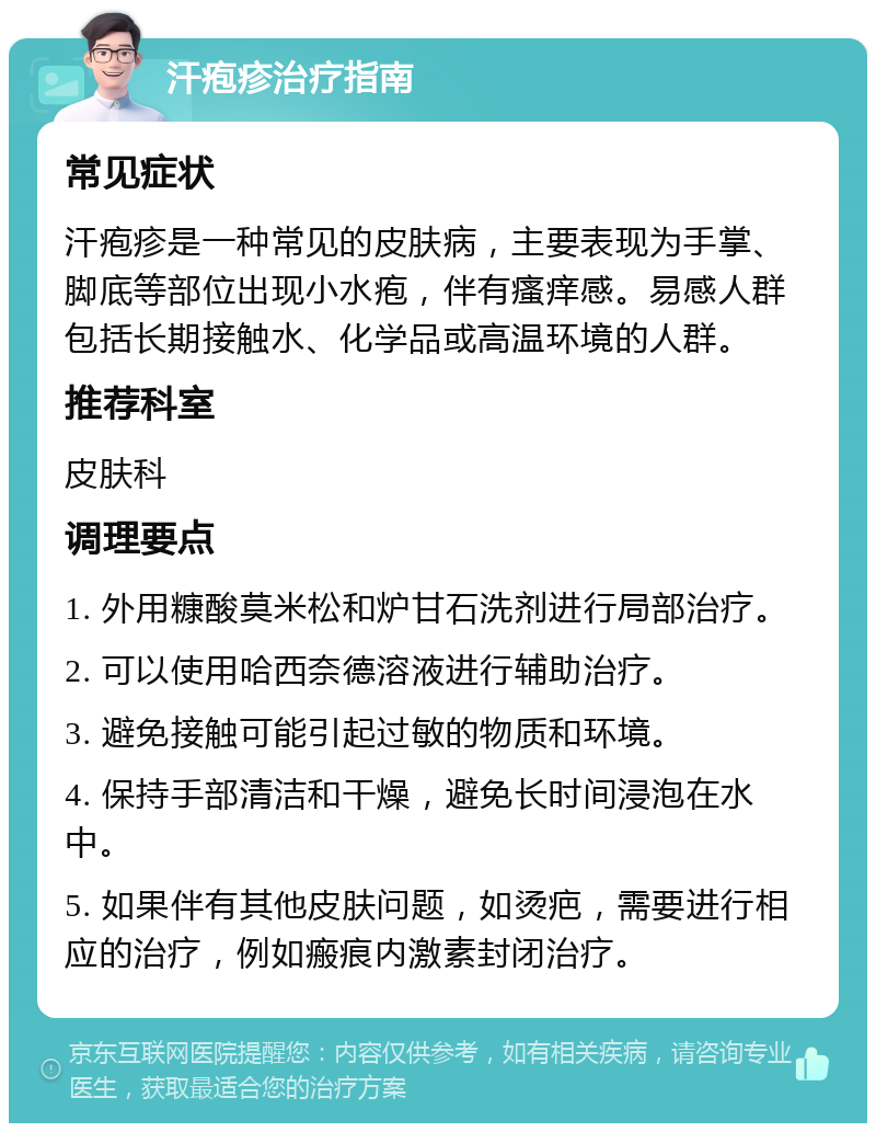 汗疱疹治疗指南 常见症状 汗疱疹是一种常见的皮肤病，主要表现为手掌、脚底等部位出现小水疱，伴有瘙痒感。易感人群包括长期接触水、化学品或高温环境的人群。 推荐科室 皮肤科 调理要点 1. 外用糠酸莫米松和炉甘石洗剂进行局部治疗。 2. 可以使用哈西奈德溶液进行辅助治疗。 3. 避免接触可能引起过敏的物质和环境。 4. 保持手部清洁和干燥，避免长时间浸泡在水中。 5. 如果伴有其他皮肤问题，如烫疤，需要进行相应的治疗，例如瘢痕内激素封闭治疗。