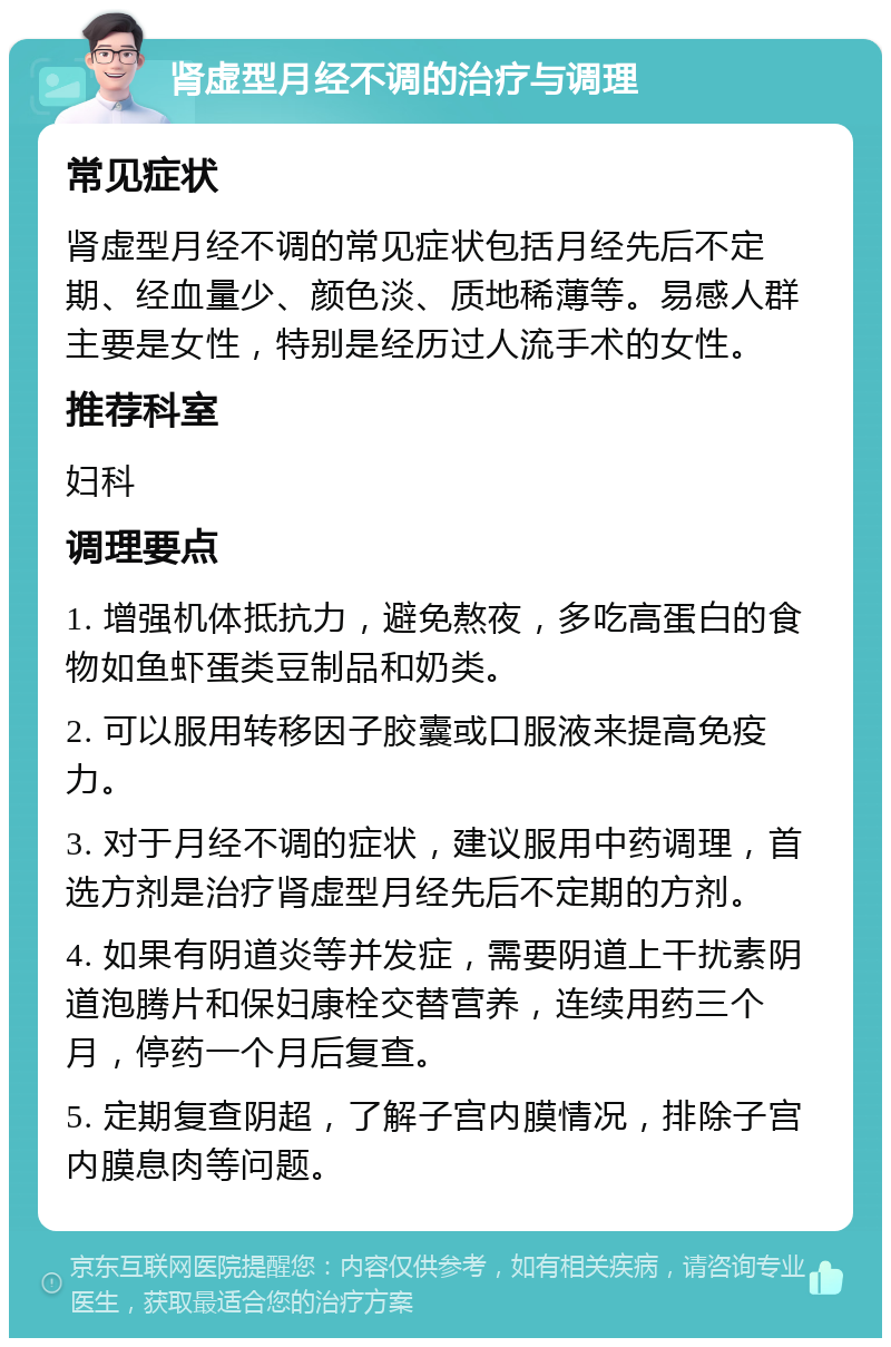 肾虚型月经不调的治疗与调理 常见症状 肾虚型月经不调的常见症状包括月经先后不定期、经血量少、颜色淡、质地稀薄等。易感人群主要是女性，特别是经历过人流手术的女性。 推荐科室 妇科 调理要点 1. 增强机体抵抗力，避免熬夜，多吃高蛋白的食物如鱼虾蛋类豆制品和奶类。 2. 可以服用转移因子胶囊或口服液来提高免疫力。 3. 对于月经不调的症状，建议服用中药调理，首选方剂是治疗肾虚型月经先后不定期的方剂。 4. 如果有阴道炎等并发症，需要阴道上干扰素阴道泡腾片和保妇康栓交替营养，连续用药三个月，停药一个月后复查。 5. 定期复查阴超，了解子宫内膜情况，排除子宫内膜息肉等问题。