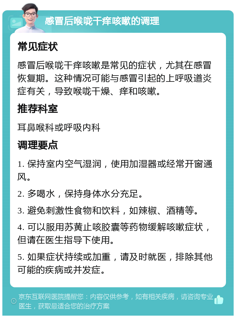 感冒后喉咙干痒咳嗽的调理 常见症状 感冒后喉咙干痒咳嗽是常见的症状，尤其在感冒恢复期。这种情况可能与感冒引起的上呼吸道炎症有关，导致喉咙干燥、痒和咳嗽。 推荐科室 耳鼻喉科或呼吸内科 调理要点 1. 保持室内空气湿润，使用加湿器或经常开窗通风。 2. 多喝水，保持身体水分充足。 3. 避免刺激性食物和饮料，如辣椒、酒精等。 4. 可以服用苏黄止咳胶囊等药物缓解咳嗽症状，但请在医生指导下使用。 5. 如果症状持续或加重，请及时就医，排除其他可能的疾病或并发症。