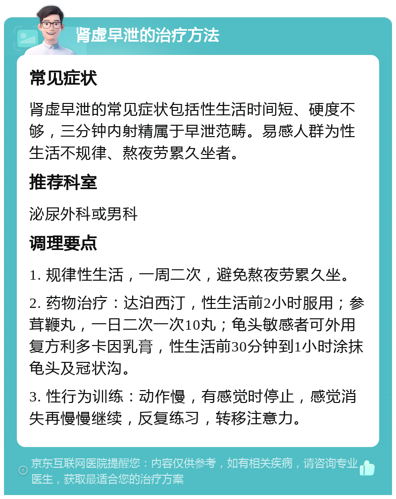 肾虚早泄的治疗方法 常见症状 肾虚早泄的常见症状包括性生活时间短、硬度不够，三分钟内射精属于早泄范畴。易感人群为性生活不规律、熬夜劳累久坐者。 推荐科室 泌尿外科或男科 调理要点 1. 规律性生活，一周二次，避免熬夜劳累久坐。 2. 药物治疗：达泊西汀，性生活前2小时服用；参茸鞭丸，一日二次一次10丸；龟头敏感者可外用复方利多卡因乳膏，性生活前30分钟到1小时涂抹龟头及冠状沟。 3. 性行为训练：动作慢，有感觉时停止，感觉消失再慢慢继续，反复练习，转移注意力。