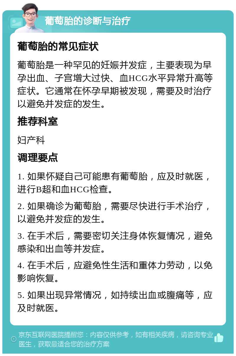 葡萄胎的诊断与治疗 葡萄胎的常见症状 葡萄胎是一种罕见的妊娠并发症，主要表现为早孕出血、子宫增大过快、血HCG水平异常升高等症状。它通常在怀孕早期被发现，需要及时治疗以避免并发症的发生。 推荐科室 妇产科 调理要点 1. 如果怀疑自己可能患有葡萄胎，应及时就医，进行B超和血HCG检查。 2. 如果确诊为葡萄胎，需要尽快进行手术治疗，以避免并发症的发生。 3. 在手术后，需要密切关注身体恢复情况，避免感染和出血等并发症。 4. 在手术后，应避免性生活和重体力劳动，以免影响恢复。 5. 如果出现异常情况，如持续出血或腹痛等，应及时就医。