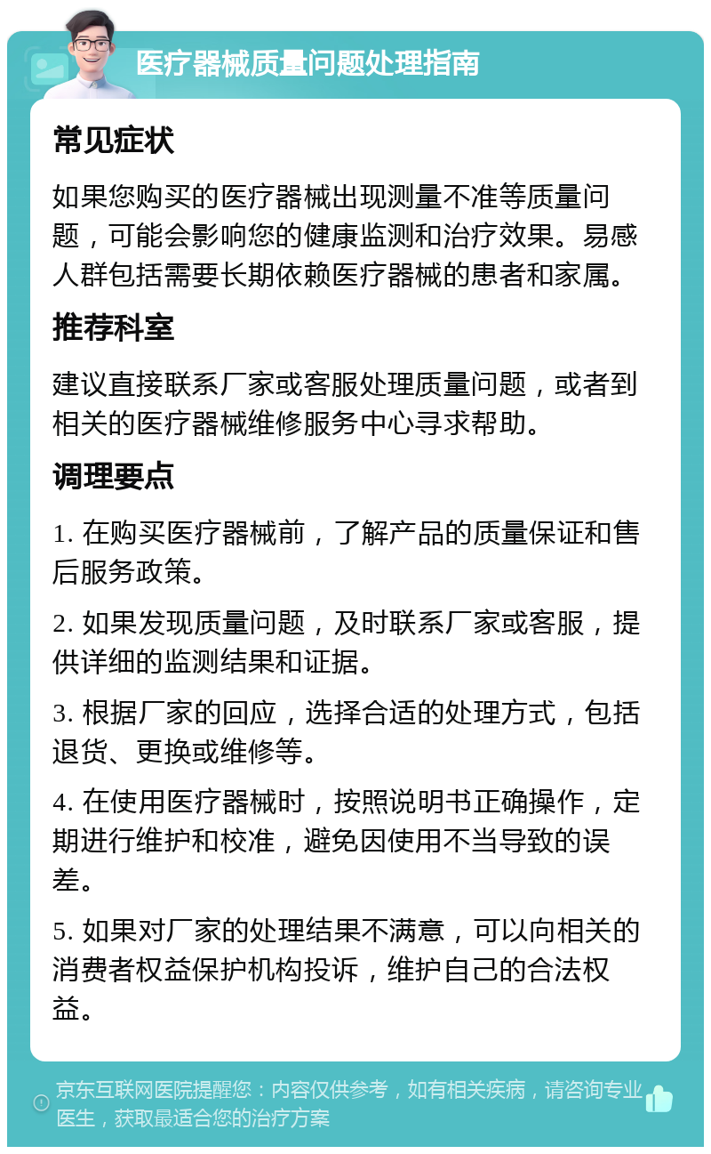 医疗器械质量问题处理指南 常见症状 如果您购买的医疗器械出现测量不准等质量问题，可能会影响您的健康监测和治疗效果。易感人群包括需要长期依赖医疗器械的患者和家属。 推荐科室 建议直接联系厂家或客服处理质量问题，或者到相关的医疗器械维修服务中心寻求帮助。 调理要点 1. 在购买医疗器械前，了解产品的质量保证和售后服务政策。 2. 如果发现质量问题，及时联系厂家或客服，提供详细的监测结果和证据。 3. 根据厂家的回应，选择合适的处理方式，包括退货、更换或维修等。 4. 在使用医疗器械时，按照说明书正确操作，定期进行维护和校准，避免因使用不当导致的误差。 5. 如果对厂家的处理结果不满意，可以向相关的消费者权益保护机构投诉，维护自己的合法权益。