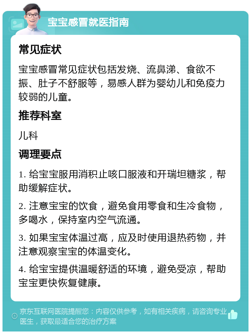 宝宝感冒就医指南 常见症状 宝宝感冒常见症状包括发烧、流鼻涕、食欲不振、肚子不舒服等，易感人群为婴幼儿和免疫力较弱的儿童。 推荐科室 儿科 调理要点 1. 给宝宝服用消积止咳口服液和开瑞坦糖浆，帮助缓解症状。 2. 注意宝宝的饮食，避免食用零食和生冷食物，多喝水，保持室内空气流通。 3. 如果宝宝体温过高，应及时使用退热药物，并注意观察宝宝的体温变化。 4. 给宝宝提供温暖舒适的环境，避免受凉，帮助宝宝更快恢复健康。