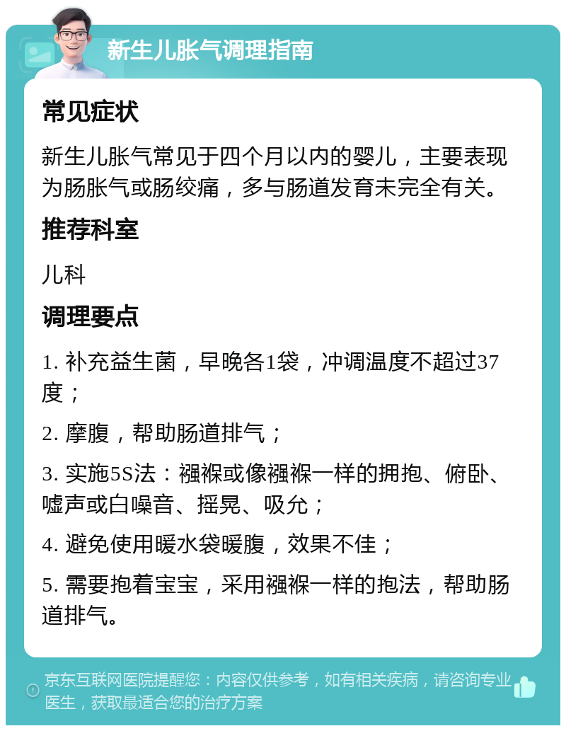 新生儿胀气调理指南 常见症状 新生儿胀气常见于四个月以内的婴儿，主要表现为肠胀气或肠绞痛，多与肠道发育未完全有关。 推荐科室 儿科 调理要点 1. 补充益生菌，早晚各1袋，冲调温度不超过37度； 2. 摩腹，帮助肠道排气； 3. 实施5S法：襁褓或像襁褓一样的拥抱、俯卧、嘘声或白噪音、摇晃、吸允； 4. 避免使用暖水袋暖腹，效果不佳； 5. 需要抱着宝宝，采用襁褓一样的抱法，帮助肠道排气。