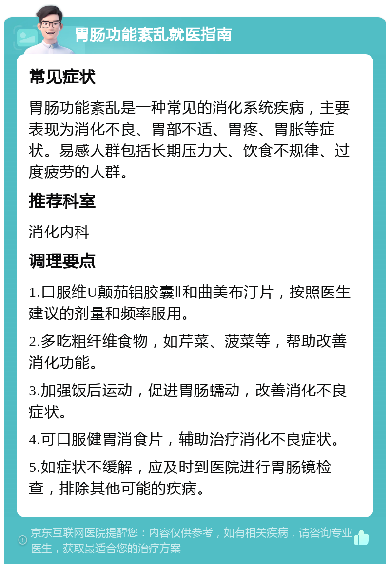 胃肠功能紊乱就医指南 常见症状 胃肠功能紊乱是一种常见的消化系统疾病，主要表现为消化不良、胃部不适、胃疼、胃胀等症状。易感人群包括长期压力大、饮食不规律、过度疲劳的人群。 推荐科室 消化内科 调理要点 1.口服维U颠茄铝胶囊Ⅱ和曲美布汀片，按照医生建议的剂量和频率服用。 2.多吃粗纤维食物，如芹菜、菠菜等，帮助改善消化功能。 3.加强饭后运动，促进胃肠蠕动，改善消化不良症状。 4.可口服健胃消食片，辅助治疗消化不良症状。 5.如症状不缓解，应及时到医院进行胃肠镜检查，排除其他可能的疾病。