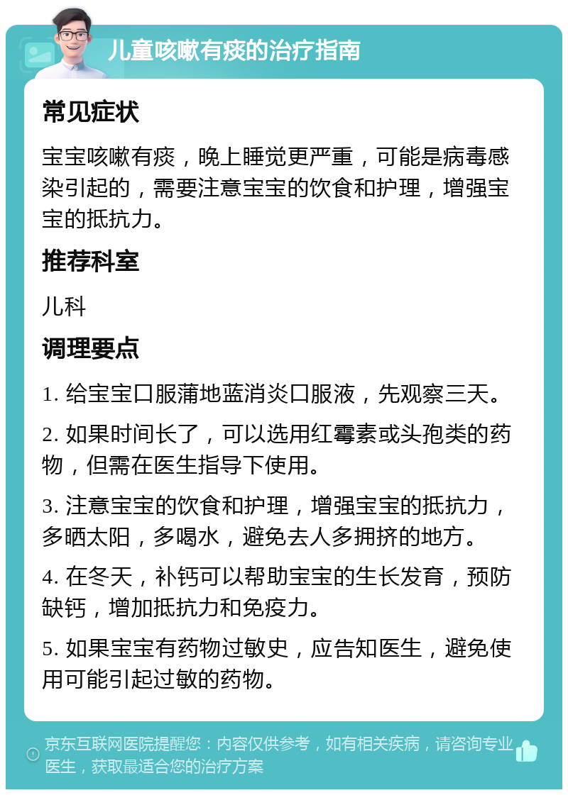 儿童咳嗽有痰的治疗指南 常见症状 宝宝咳嗽有痰，晚上睡觉更严重，可能是病毒感染引起的，需要注意宝宝的饮食和护理，增强宝宝的抵抗力。 推荐科室 儿科 调理要点 1. 给宝宝口服蒲地蓝消炎口服液，先观察三天。 2. 如果时间长了，可以选用红霉素或头孢类的药物，但需在医生指导下使用。 3. 注意宝宝的饮食和护理，增强宝宝的抵抗力，多晒太阳，多喝水，避免去人多拥挤的地方。 4. 在冬天，补钙可以帮助宝宝的生长发育，预防缺钙，增加抵抗力和免疫力。 5. 如果宝宝有药物过敏史，应告知医生，避免使用可能引起过敏的药物。