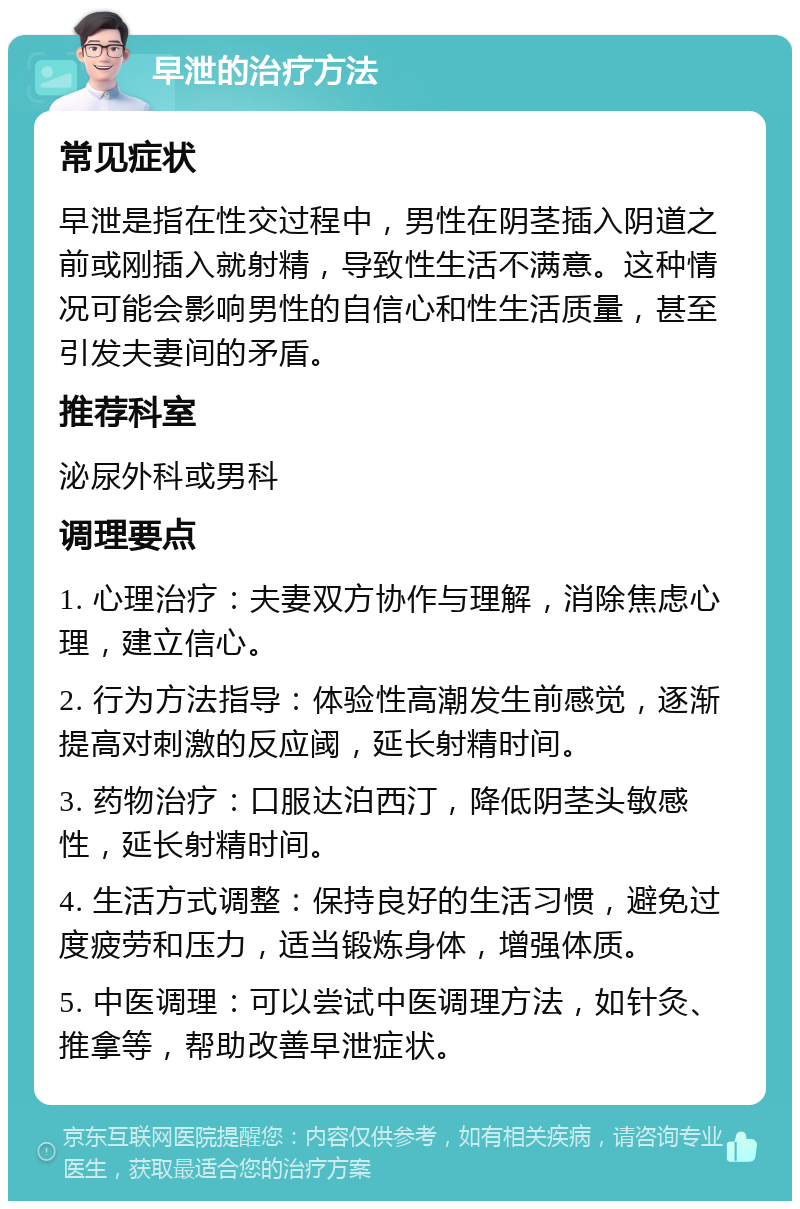 早泄的治疗方法 常见症状 早泄是指在性交过程中，男性在阴茎插入阴道之前或刚插入就射精，导致性生活不满意。这种情况可能会影响男性的自信心和性生活质量，甚至引发夫妻间的矛盾。 推荐科室 泌尿外科或男科 调理要点 1. 心理治疗：夫妻双方协作与理解，消除焦虑心理，建立信心。 2. 行为方法指导：体验性高潮发生前感觉，逐渐提高对刺激的反应阈，延长射精时间。 3. 药物治疗：口服达泊西汀，降低阴茎头敏感性，延长射精时间。 4. 生活方式调整：保持良好的生活习惯，避免过度疲劳和压力，适当锻炼身体，增强体质。 5. 中医调理：可以尝试中医调理方法，如针灸、推拿等，帮助改善早泄症状。