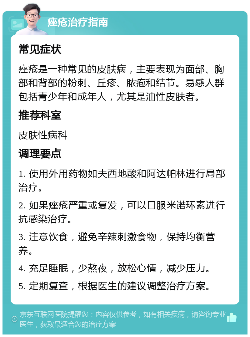 痤疮治疗指南 常见症状 痤疮是一种常见的皮肤病，主要表现为面部、胸部和背部的粉刺、丘疹、脓疱和结节。易感人群包括青少年和成年人，尤其是油性皮肤者。 推荐科室 皮肤性病科 调理要点 1. 使用外用药物如夫西地酸和阿达帕林进行局部治疗。 2. 如果痤疮严重或复发，可以口服米诺环素进行抗感染治疗。 3. 注意饮食，避免辛辣刺激食物，保持均衡营养。 4. 充足睡眠，少熬夜，放松心情，减少压力。 5. 定期复查，根据医生的建议调整治疗方案。