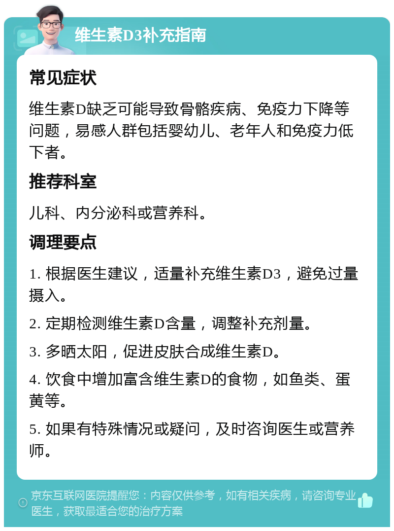 维生素D3补充指南 常见症状 维生素D缺乏可能导致骨骼疾病、免疫力下降等问题，易感人群包括婴幼儿、老年人和免疫力低下者。 推荐科室 儿科、内分泌科或营养科。 调理要点 1. 根据医生建议，适量补充维生素D3，避免过量摄入。 2. 定期检测维生素D含量，调整补充剂量。 3. 多晒太阳，促进皮肤合成维生素D。 4. 饮食中增加富含维生素D的食物，如鱼类、蛋黄等。 5. 如果有特殊情况或疑问，及时咨询医生或营养师。