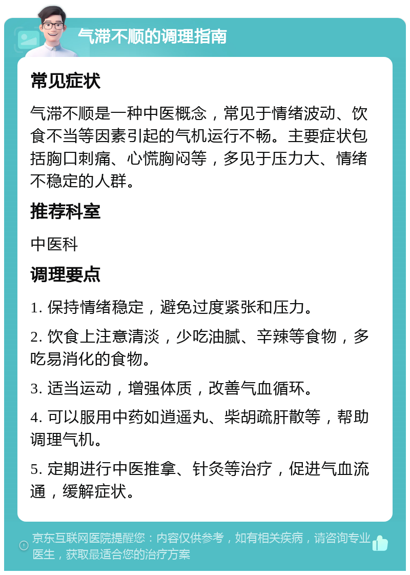 气滞不顺的调理指南 常见症状 气滞不顺是一种中医概念，常见于情绪波动、饮食不当等因素引起的气机运行不畅。主要症状包括胸口刺痛、心慌胸闷等，多见于压力大、情绪不稳定的人群。 推荐科室 中医科 调理要点 1. 保持情绪稳定，避免过度紧张和压力。 2. 饮食上注意清淡，少吃油腻、辛辣等食物，多吃易消化的食物。 3. 适当运动，增强体质，改善气血循环。 4. 可以服用中药如逍遥丸、柴胡疏肝散等，帮助调理气机。 5. 定期进行中医推拿、针灸等治疗，促进气血流通，缓解症状。