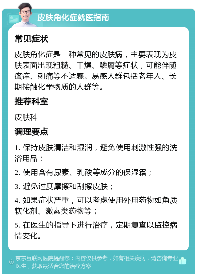 皮肤角化症就医指南 常见症状 皮肤角化症是一种常见的皮肤病，主要表现为皮肤表面出现粗糙、干燥、鳞屑等症状，可能伴随瘙痒、刺痛等不适感。易感人群包括老年人、长期接触化学物质的人群等。 推荐科室 皮肤科 调理要点 1. 保持皮肤清洁和湿润，避免使用刺激性强的洗浴用品； 2. 使用含有尿素、乳酸等成分的保湿霜； 3. 避免过度摩擦和刮擦皮肤； 4. 如果症状严重，可以考虑使用外用药物如角质软化剂、激素类药物等； 5. 在医生的指导下进行治疗，定期复查以监控病情变化。