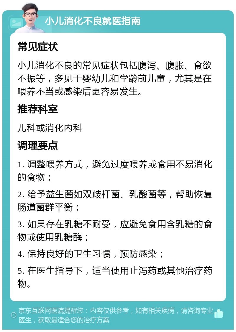 小儿消化不良就医指南 常见症状 小儿消化不良的常见症状包括腹泻、腹胀、食欲不振等，多见于婴幼儿和学龄前儿童，尤其是在喂养不当或感染后更容易发生。 推荐科室 儿科或消化内科 调理要点 1. 调整喂养方式，避免过度喂养或食用不易消化的食物； 2. 给予益生菌如双歧杆菌、乳酸菌等，帮助恢复肠道菌群平衡； 3. 如果存在乳糖不耐受，应避免食用含乳糖的食物或使用乳糖酶； 4. 保持良好的卫生习惯，预防感染； 5. 在医生指导下，适当使用止泻药或其他治疗药物。