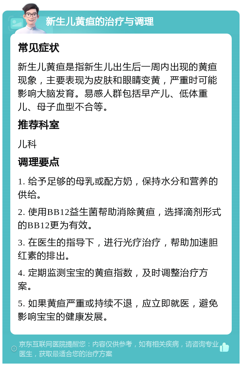 新生儿黄疸的治疗与调理 常见症状 新生儿黄疸是指新生儿出生后一周内出现的黄疸现象，主要表现为皮肤和眼睛变黄，严重时可能影响大脑发育。易感人群包括早产儿、低体重儿、母子血型不合等。 推荐科室 儿科 调理要点 1. 给予足够的母乳或配方奶，保持水分和营养的供给。 2. 使用BB12益生菌帮助消除黄疸，选择滴剂形式的BB12更为有效。 3. 在医生的指导下，进行光疗治疗，帮助加速胆红素的排出。 4. 定期监测宝宝的黄疸指数，及时调整治疗方案。 5. 如果黄疸严重或持续不退，应立即就医，避免影响宝宝的健康发展。