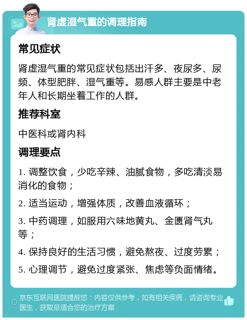 肾虚湿气重的调理指南 常见症状 肾虚湿气重的常见症状包括出汗多、夜尿多、尿频、体型肥胖、湿气重等。易感人群主要是中老年人和长期坐着工作的人群。 推荐科室 中医科或肾内科 调理要点 1. 调整饮食，少吃辛辣、油腻食物，多吃清淡易消化的食物； 2. 适当运动，增强体质，改善血液循环； 3. 中药调理，如服用六味地黄丸、金匮肾气丸等； 4. 保持良好的生活习惯，避免熬夜、过度劳累； 5. 心理调节，避免过度紧张、焦虑等负面情绪。