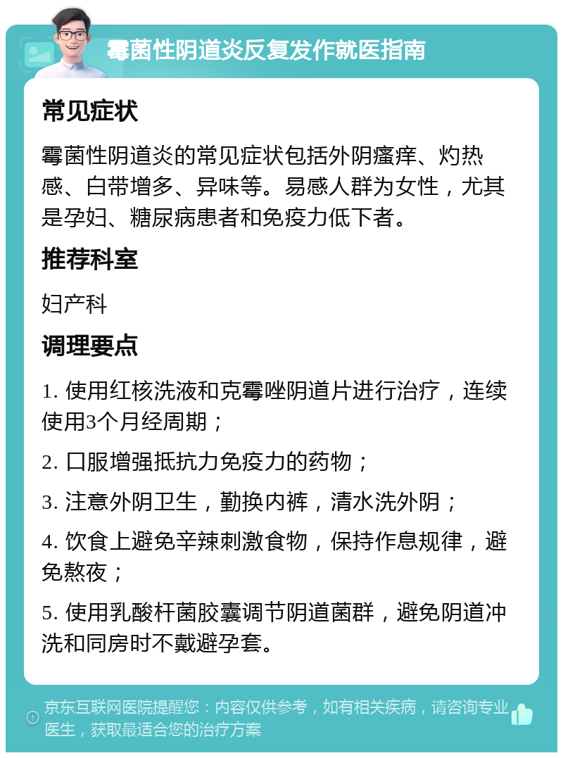 霉菌性阴道炎反复发作就医指南 常见症状 霉菌性阴道炎的常见症状包括外阴瘙痒、灼热感、白带增多、异味等。易感人群为女性，尤其是孕妇、糖尿病患者和免疫力低下者。 推荐科室 妇产科 调理要点 1. 使用红核洗液和克霉唑阴道片进行治疗，连续使用3个月经周期； 2. 口服增强抵抗力免疫力的药物； 3. 注意外阴卫生，勤换内裤，清水洗外阴； 4. 饮食上避免辛辣刺激食物，保持作息规律，避免熬夜； 5. 使用乳酸杆菌胶囊调节阴道菌群，避免阴道冲洗和同房时不戴避孕套。