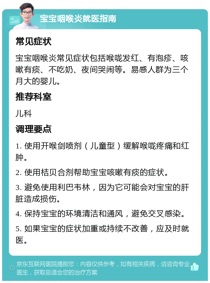 宝宝咽喉炎就医指南 常见症状 宝宝咽喉炎常见症状包括喉咙发红、有泡疹、咳嗽有痰、不吃奶、夜间哭闹等。易感人群为三个月大的婴儿。 推荐科室 儿科 调理要点 1. 使用开喉剑喷剂（儿童型）缓解喉咙疼痛和红肿。 2. 使用桔贝合剂帮助宝宝咳嗽有痰的症状。 3. 避免使用利巴韦林，因为它可能会对宝宝的肝脏造成损伤。 4. 保持宝宝的环境清洁和通风，避免交叉感染。 5. 如果宝宝的症状加重或持续不改善，应及时就医。