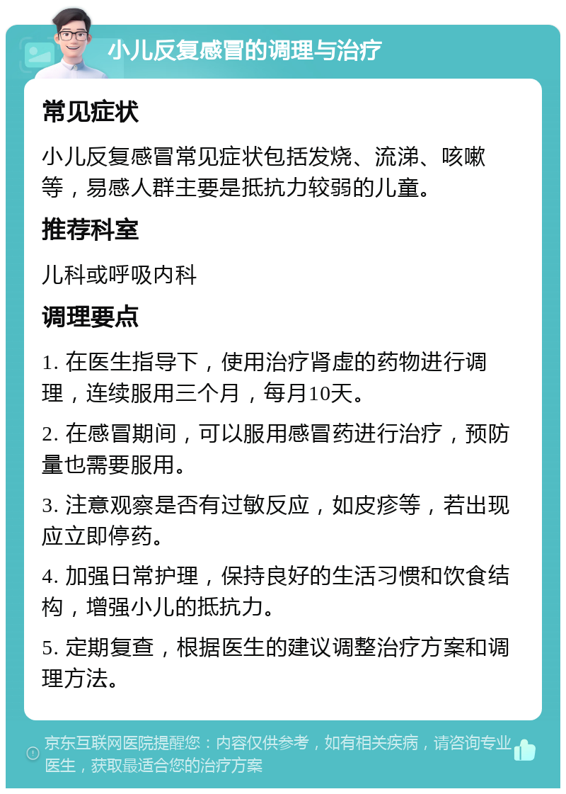 小儿反复感冒的调理与治疗 常见症状 小儿反复感冒常见症状包括发烧、流涕、咳嗽等，易感人群主要是抵抗力较弱的儿童。 推荐科室 儿科或呼吸内科 调理要点 1. 在医生指导下，使用治疗肾虚的药物进行调理，连续服用三个月，每月10天。 2. 在感冒期间，可以服用感冒药进行治疗，预防量也需要服用。 3. 注意观察是否有过敏反应，如皮疹等，若出现应立即停药。 4. 加强日常护理，保持良好的生活习惯和饮食结构，增强小儿的抵抗力。 5. 定期复查，根据医生的建议调整治疗方案和调理方法。