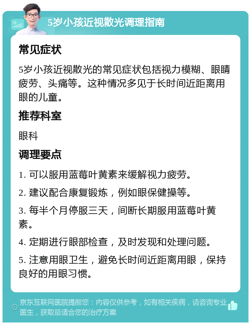 5岁小孩近视散光调理指南 常见症状 5岁小孩近视散光的常见症状包括视力模糊、眼睛疲劳、头痛等。这种情况多见于长时间近距离用眼的儿童。 推荐科室 眼科 调理要点 1. 可以服用蓝莓叶黄素来缓解视力疲劳。 2. 建议配合康复锻炼，例如眼保健操等。 3. 每半个月停服三天，间断长期服用蓝莓叶黄素。 4. 定期进行眼部检查，及时发现和处理问题。 5. 注意用眼卫生，避免长时间近距离用眼，保持良好的用眼习惯。