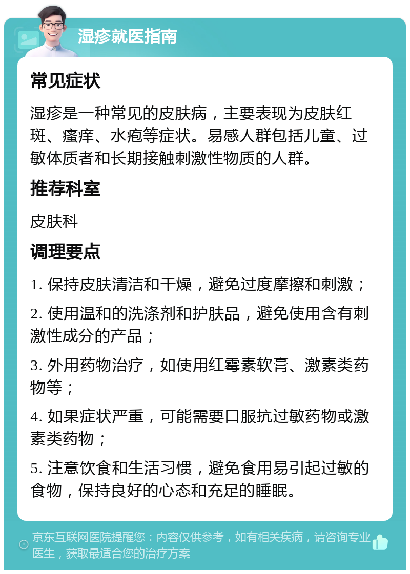 湿疹就医指南 常见症状 湿疹是一种常见的皮肤病，主要表现为皮肤红斑、瘙痒、水疱等症状。易感人群包括儿童、过敏体质者和长期接触刺激性物质的人群。 推荐科室 皮肤科 调理要点 1. 保持皮肤清洁和干燥，避免过度摩擦和刺激； 2. 使用温和的洗涤剂和护肤品，避免使用含有刺激性成分的产品； 3. 外用药物治疗，如使用红霉素软膏、激素类药物等； 4. 如果症状严重，可能需要口服抗过敏药物或激素类药物； 5. 注意饮食和生活习惯，避免食用易引起过敏的食物，保持良好的心态和充足的睡眠。