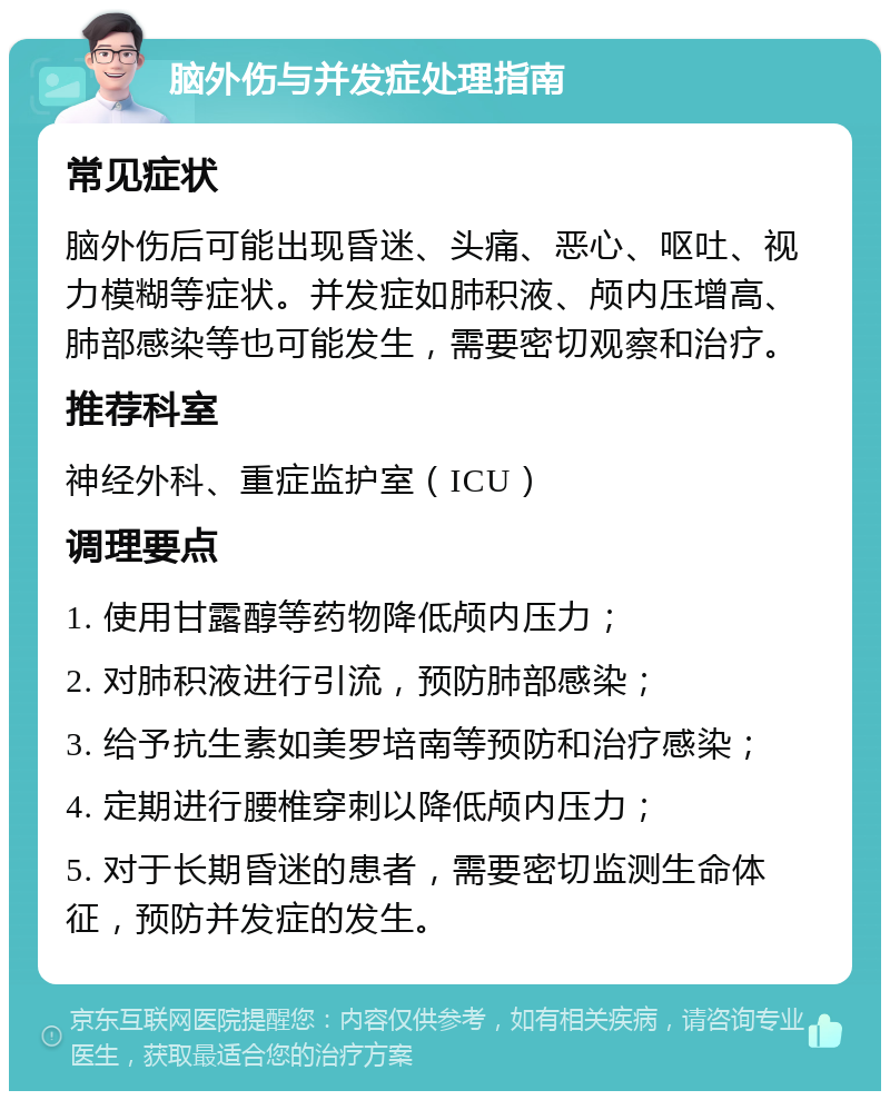 脑外伤与并发症处理指南 常见症状 脑外伤后可能出现昏迷、头痛、恶心、呕吐、视力模糊等症状。并发症如肺积液、颅内压增高、肺部感染等也可能发生，需要密切观察和治疗。 推荐科室 神经外科、重症监护室（ICU） 调理要点 1. 使用甘露醇等药物降低颅内压力； 2. 对肺积液进行引流，预防肺部感染； 3. 给予抗生素如美罗培南等预防和治疗感染； 4. 定期进行腰椎穿刺以降低颅内压力； 5. 对于长期昏迷的患者，需要密切监测生命体征，预防并发症的发生。