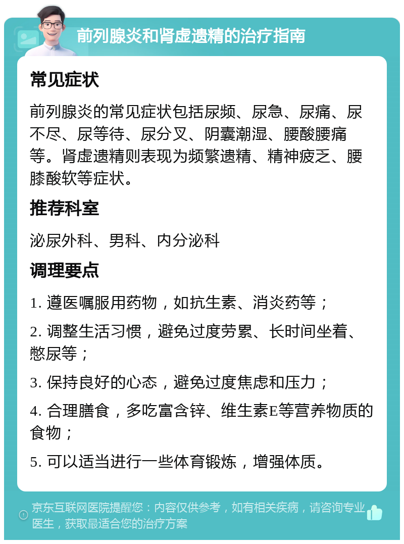 前列腺炎和肾虚遗精的治疗指南 常见症状 前列腺炎的常见症状包括尿频、尿急、尿痛、尿不尽、尿等待、尿分叉、阴囊潮湿、腰酸腰痛等。肾虚遗精则表现为频繁遗精、精神疲乏、腰膝酸软等症状。 推荐科室 泌尿外科、男科、内分泌科 调理要点 1. 遵医嘱服用药物，如抗生素、消炎药等； 2. 调整生活习惯，避免过度劳累、长时间坐着、憋尿等； 3. 保持良好的心态，避免过度焦虑和压力； 4. 合理膳食，多吃富含锌、维生素E等营养物质的食物； 5. 可以适当进行一些体育锻炼，增强体质。