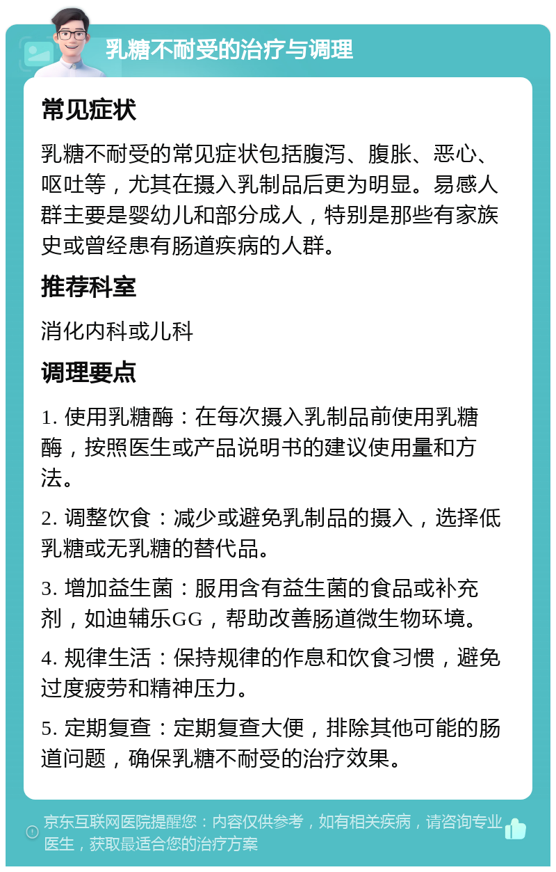 乳糖不耐受的治疗与调理 常见症状 乳糖不耐受的常见症状包括腹泻、腹胀、恶心、呕吐等，尤其在摄入乳制品后更为明显。易感人群主要是婴幼儿和部分成人，特别是那些有家族史或曾经患有肠道疾病的人群。 推荐科室 消化内科或儿科 调理要点 1. 使用乳糖酶：在每次摄入乳制品前使用乳糖酶，按照医生或产品说明书的建议使用量和方法。 2. 调整饮食：减少或避免乳制品的摄入，选择低乳糖或无乳糖的替代品。 3. 增加益生菌：服用含有益生菌的食品或补充剂，如迪辅乐GG，帮助改善肠道微生物环境。 4. 规律生活：保持规律的作息和饮食习惯，避免过度疲劳和精神压力。 5. 定期复查：定期复查大便，排除其他可能的肠道问题，确保乳糖不耐受的治疗效果。