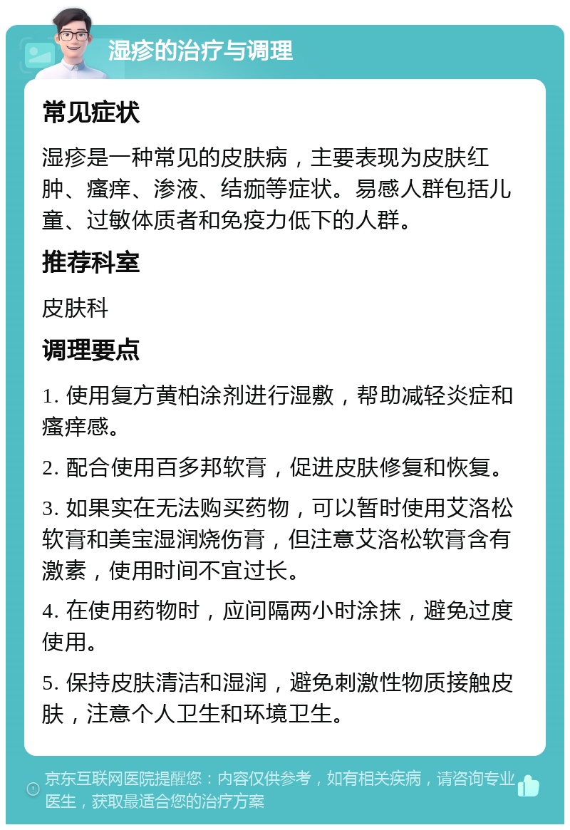 湿疹的治疗与调理 常见症状 湿疹是一种常见的皮肤病，主要表现为皮肤红肿、瘙痒、渗液、结痂等症状。易感人群包括儿童、过敏体质者和免疫力低下的人群。 推荐科室 皮肤科 调理要点 1. 使用复方黄柏涂剂进行湿敷，帮助减轻炎症和瘙痒感。 2. 配合使用百多邦软膏，促进皮肤修复和恢复。 3. 如果实在无法购买药物，可以暂时使用艾洛松软膏和美宝湿润烧伤膏，但注意艾洛松软膏含有激素，使用时间不宜过长。 4. 在使用药物时，应间隔两小时涂抹，避免过度使用。 5. 保持皮肤清洁和湿润，避免刺激性物质接触皮肤，注意个人卫生和环境卫生。