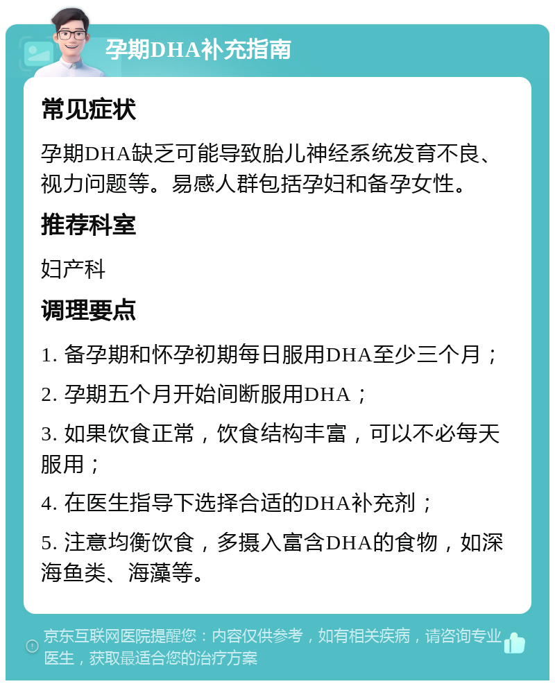 孕期DHA补充指南 常见症状 孕期DHA缺乏可能导致胎儿神经系统发育不良、视力问题等。易感人群包括孕妇和备孕女性。 推荐科室 妇产科 调理要点 1. 备孕期和怀孕初期每日服用DHA至少三个月； 2. 孕期五个月开始间断服用DHA； 3. 如果饮食正常，饮食结构丰富，可以不必每天服用； 4. 在医生指导下选择合适的DHA补充剂； 5. 注意均衡饮食，多摄入富含DHA的食物，如深海鱼类、海藻等。